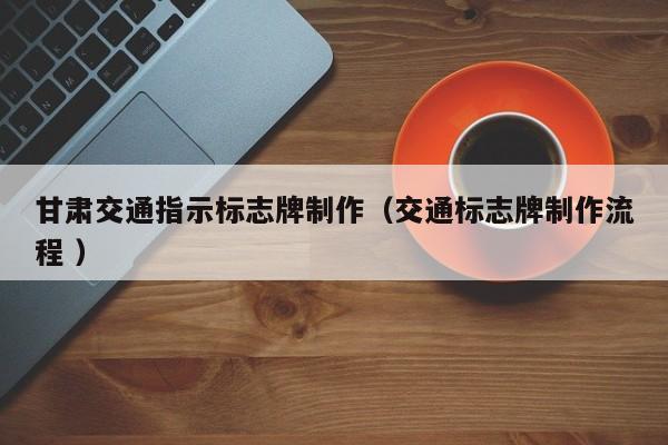甘肃交通指示标志牌制作（交通标志牌制作流程 ）