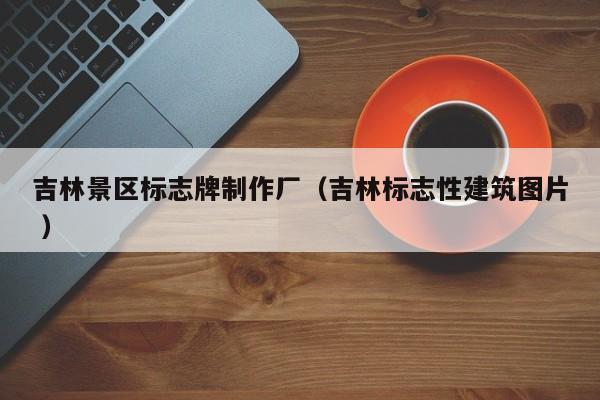 吉林景区标志牌制作厂（吉林标志性建筑图片 ）